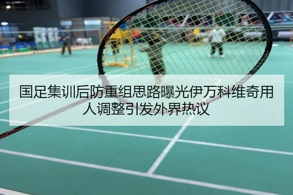 国足集训后防重组思路曝光伊万科维奇用人调整引发外界热议
