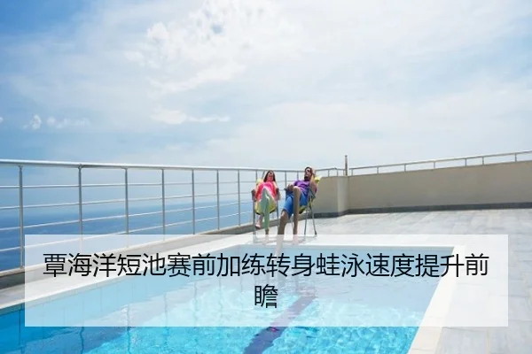覃海洋短池赛前加练转身蛙泳速度提升前瞻