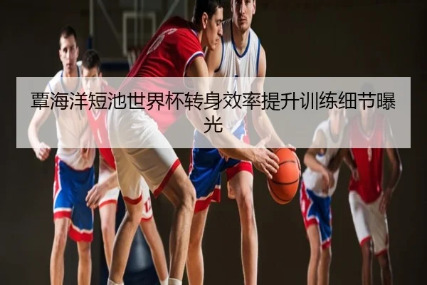覃海洋短池世界杯转身效率提升训练细节曝光