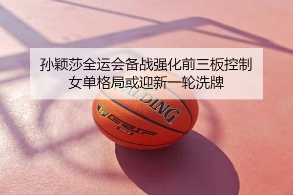 孙颖莎全运会备战强化前三板控制 女单格局或迎新一轮洗牌