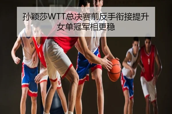 孙颖莎WTT总决赛前反手衔接提升 女单冠军相更稳